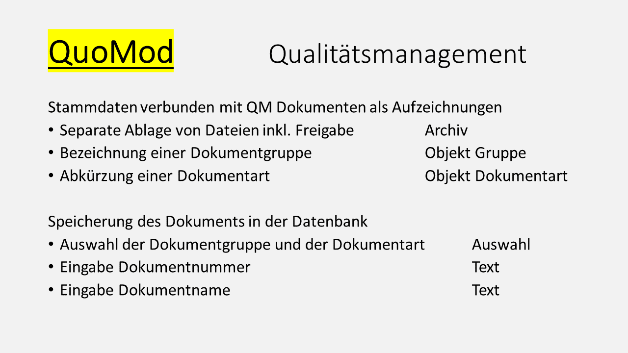QuoMod Qualitätsmanagement. Stammdaten verbunden mit QM Dokumeneten als Aufzeichnungen. Separate Ablage von Dateien inklusive Freigabe Archiv. Bezeichnung einer Dokumenzgruppe als Objekt Gruppe. Abrkürzung einer Dokumentart als Objekt Dokumentart. Speicherung des Dokuments in der Datenbank. Auswahl der Dokumentgruppe und der Dokumentaert als Auswahl. Eingabe Dokumentnummer als Text. Eingabe Dokumentname als Text.