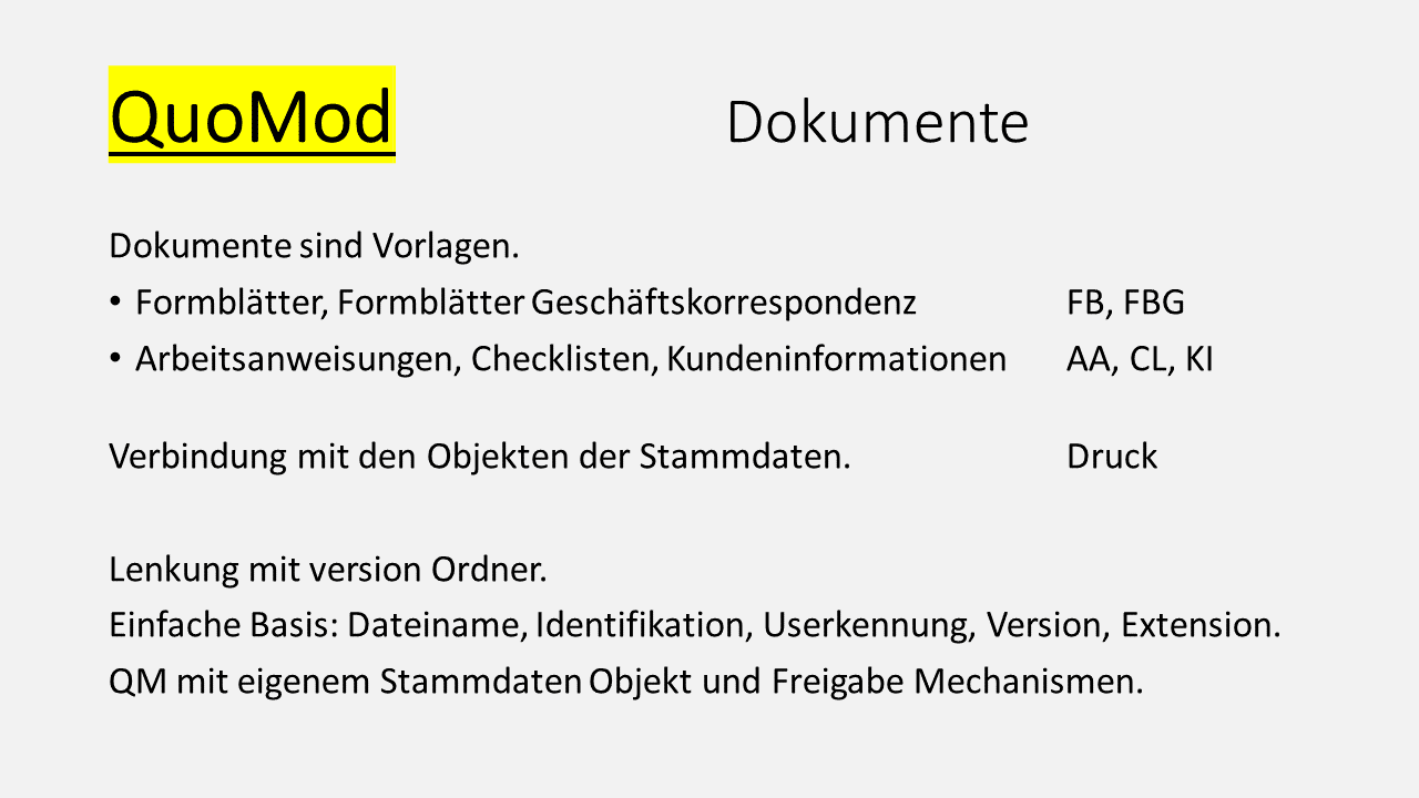 QuoMod Dokumente. Dokumente sind Vorlagen.  Formblätter, Formblätter Geschäftskorrespondenz mit Abkürzungen FB, FBG. Arbeitsanweisungen, Checklisten, Kundeninformationen mit Abkürzungen AA, CL, KI. Verbindung mit den Objekten der Stammdaten als Druckelemente. Lenkung mit version Ordner. Einfache Basis: Dateiname, Identifikation, Userkennung, Version, Extension. QM mit eigenem Stammdaten Objekt und Freigabe Mechanismus.,