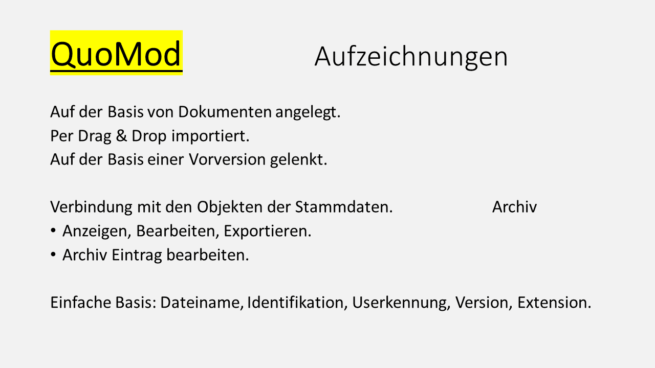 QuoMod Aufzeichnungen. Auf der Basis von Dokumenten angelegt. Per Drag & Drop importiert. Auf der Basis einer Vorversion gelenkt. Verbindung mit den Objekten der Stammdaten im Archiv. Anzeigen, Bearbeiten, Exportieren. Archiv Eintrag bearbeiten. Einfache Basis: Dateiane, Identifikation, Userkennung, Version, Extension.
